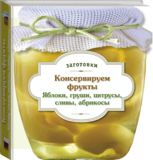 Консервируем фрукты Яблоки, груши, цитрусы, сливы, абрикосы - Кулинария. Заготовки. Вырубка - Эксмо - 9785699706211