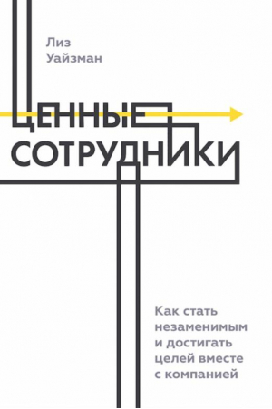 Ценные сотрудники. Как стать незаменимым и достигать целей вместе с компанией | Уйзман Лиз - Измени свою жизнь - Манн, Иванов и Фербер - 9785001952770