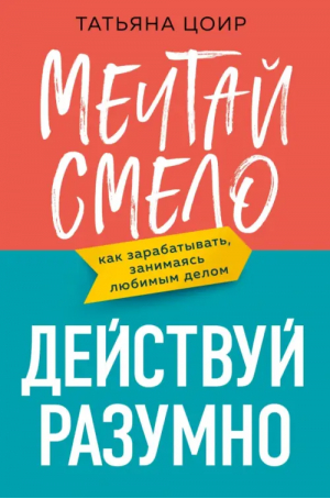 Мечтай смело, действуй разумно. Как зарабатывать, занимаясь любимым делом | Цоир Татьяна - Говорят эксперты. Практичные книги от специалистов - Эксмо - 9785041754136